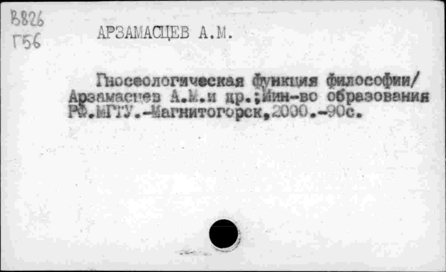 ﻿Гб€
АРЗАГАСЦЕВ А.М.
Гносеологическая функция философии/ Арэнмасгез А.к.и цр.;»11®|-во образования Р®.ЫГГУ.-Магнитогорск»Л) ЭО.-90с.